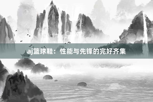 aj篮球鞋：性能与先锋的完好齐集